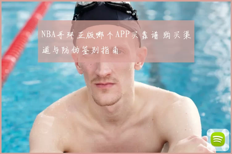 NBA手环正版哪个APP买靠谱 购买渠道与防伪鉴别指南