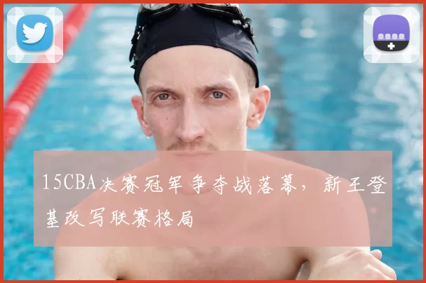 15CBA决赛冠军争夺战落幕，新王登基改写联赛格局